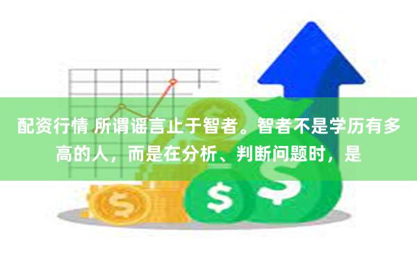 配资行情 所谓谣言止于智者。智者不是学历有多高的人，而是在分析、判断问题时，是