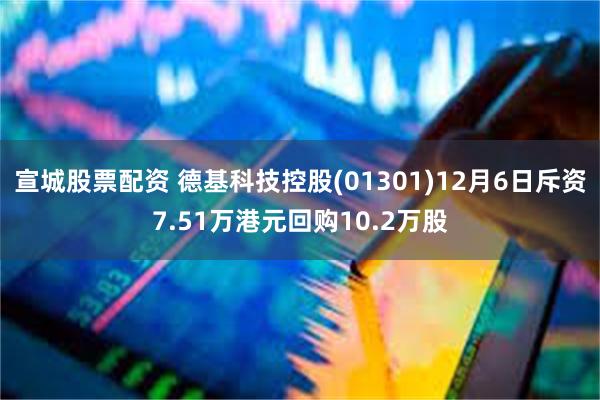 宣城股票配资 德基科技控股(01301)12月6日斥资7.51万港元回购10.2万股