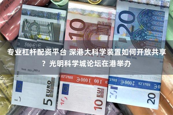 专业杠杆配资平台 深港大科学装置如何开放共享？光明科学城论坛在港举办