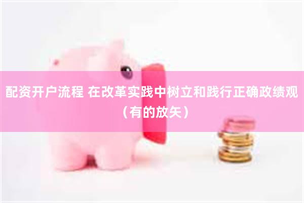 配资开户流程 在改革实践中树立和践行正确政绩观（有的放矢）