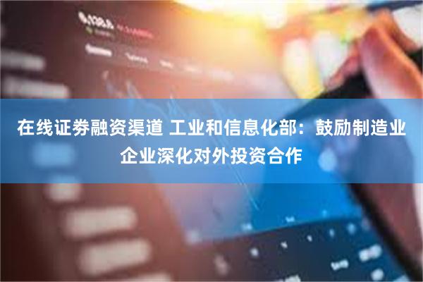 在线证劵融资渠道 工业和信息化部：鼓励制造业企业深化对外投资合作
