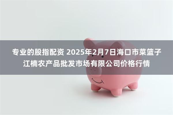 专业的股指配资 2025年2月7日海口市菜篮子江楠农产品批发市场有限公司价格行情