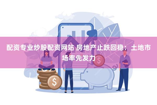 配资专业炒股配资网站 房地产止跌回稳：土地市场率先发力