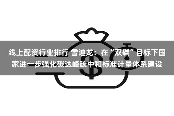 线上配资行业排行 雪迪龙：在“双碳”目标下国家进一步强化碳达峰碳中和标准计量体系建设