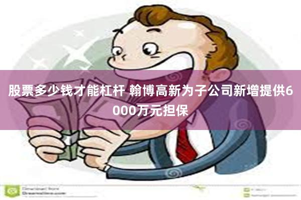 股票多少钱才能杠杆 翰博高新为子公司新增提供6000万元担保