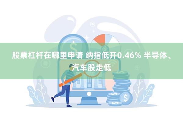 股票杠杆在哪里申请 纳指低开0.46% 半导体、汽车股走低