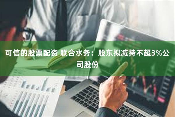 可信的股票配资 联合水务：股东拟减持不超3%公司股份