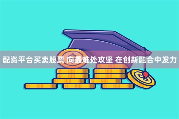 配资平台买卖股票 向最难处攻坚 在创新融合中发力