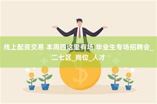 线上配资交易 本周四这里有场 毕业生专场招聘会_二七区_岗位_人才