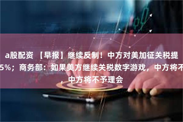 a股配资 【早报】继续反制！中方对美加征关税提高至125%；商务部：如果美方继续关税数字游戏，中方将不予理会
