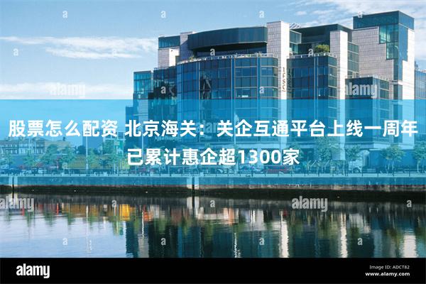 股票怎么配资 北京海关：关企互通平台上线一周年已累计惠企超1300家