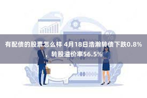 有配债的股票怎么样 4月18日浩瀚转债下跌0.8%，转股溢价率56.5%