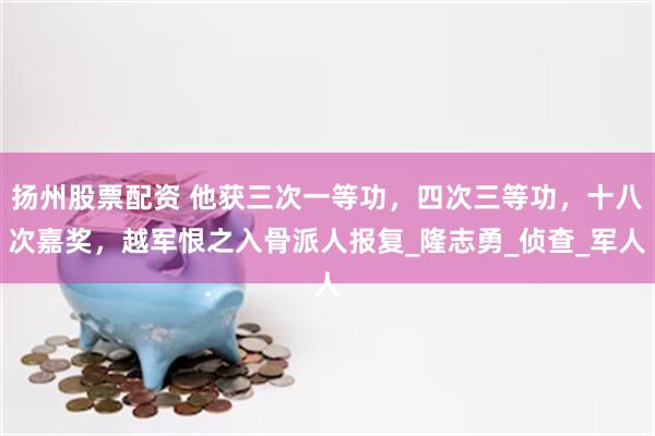 扬州股票配资 他获三次一等功，四次三等功，十八次嘉奖，越军恨之入骨派人报复_隆志勇_侦查_军人