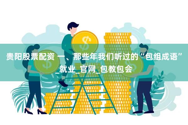 贵阳股票配资 一、那些年我们听过的“包组成语”_就业_官网_包教包会