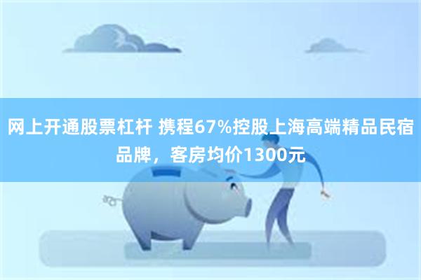 网上开通股票杠杆 携程67%控股上海高端精品民宿品牌，客房均价1300元