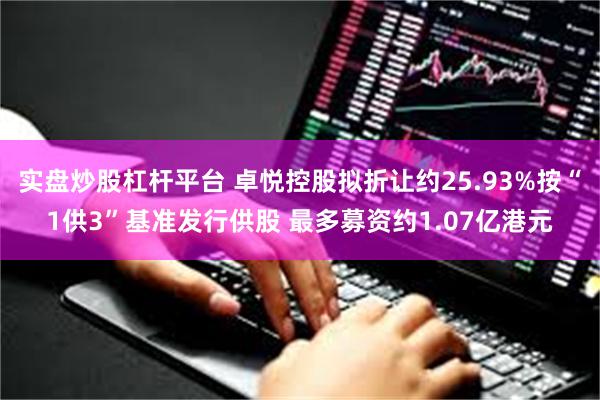 实盘炒股杠杆平台 卓悦控股拟折让约25.93%按“1供3”基准发行供股 最多募资约1.07亿港元