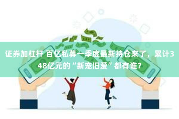 证券加杠杆 百亿私募一季度最新持仓来了，累计348亿元的“新宠旧爱”都有谁？