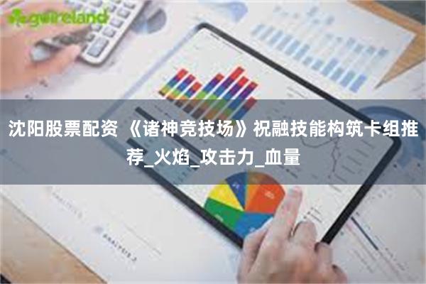 沈阳股票配资 《诸神竞技场》祝融技能构筑卡组推荐_火焰_攻击力_血量