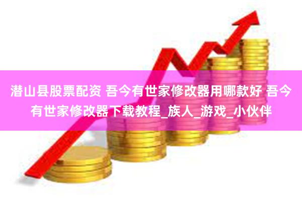 潜山县股票配资 吾今有世家修改器用哪款好 吾今有世家修改器下载教程_族人_游戏_小伙伴