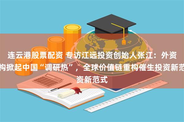 连云港股票配资 专访江远投资创始人张江：外资机构掀起中国“调研热”，全球价值链重构催生投资新范式