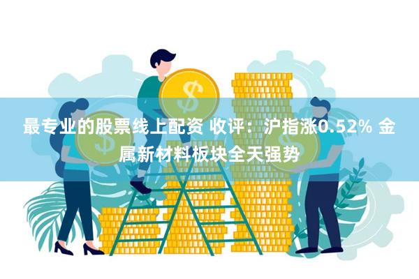 最专业的股票线上配资 收评：沪指涨0.52% 金属新材料板块全天强势