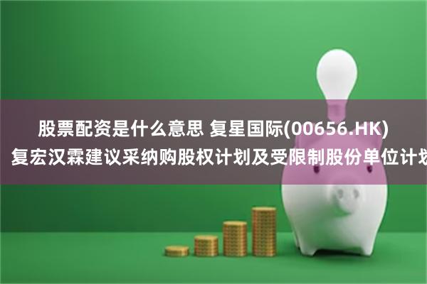 股票配资是什么意思 复星国际(00656.HK)：复宏汉霖建议采纳购股权计划及受限制股份单位计划