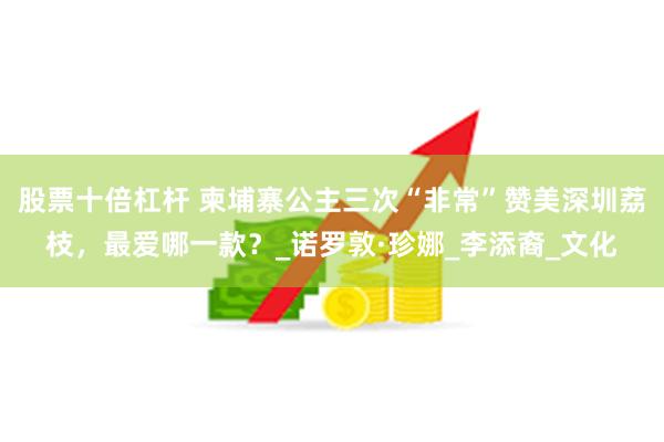 股票十倍杠杆 柬埔寨公主三次“非常”赞美深圳荔枝，最爱哪一款？_诺罗敦·珍娜_李添裔_文化